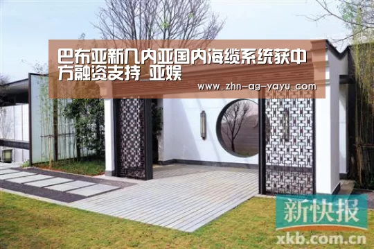 巴布亚新几内亚国内海缆系统获中方融资支持_亚娱(图1) ag亚娱